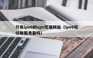 辽宁只有ipv6的vps搭建网站（ipv6可以做服务器吗）